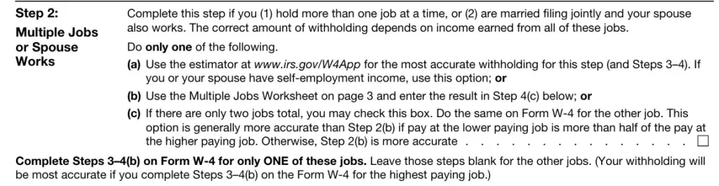 Tax Form Step 2 - Multiple Jobs or Spouse Works Instructions Tax form Step 2 Multiple Jobs or Spouse Works instructions for employees with multiple jobs or married filing jointly with spouse income. Three options: (a) Use IRS W4 estimator at www.irs.gov/W4App for accurate withholding including self-employment income; (b) Use Multiple Jobs Worksheet on page 3 and enter result in Step 4(c); (c) Check box if only two jobs total and lower paying job is less than half of higher paying job income. Instructions to complete Steps 3-4(b) on Form W-4 for only one of the jobs for most accurate withholding calculation.