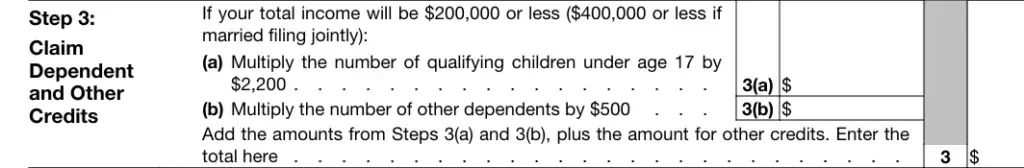 Form W-4 Step 3 - Claim Dependent and Other Credits Form W-4 Step 3 Claim Dependent and Other Credits for income $200,000 or less ($400,000 or less if married filing jointly). Line 3(a) multiply number of qualifying children under age 17 by $2,200; Line 3(b) multiply number of other dependents by $500. Add amounts from 3(a) and 3(b) plus other credits and enter total on Step 3.